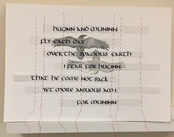 A short text written over two linoprints of ravens, wings outstretched, one facing upwards, the other rotated through 180 degrees. Text is written in a rounded style from around the 9th century called Uncial, and reads "Huginn and Muninn fly each day over the spacious earth. I fear for Huginn that he come not back, yet more anxious am I for Muninn". The text is written on narrow strips of tracing paper, so the ravens can be seen behind the words, and the strips are sewn to the page using vertical runs of red linen thread. 